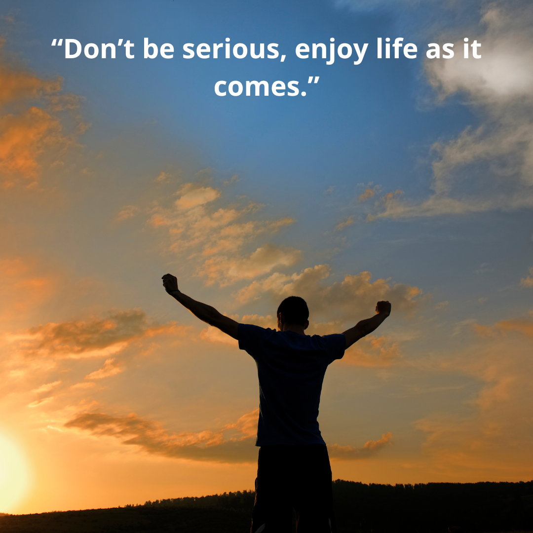 “Don’t be serious, enjoy life as it comes.”