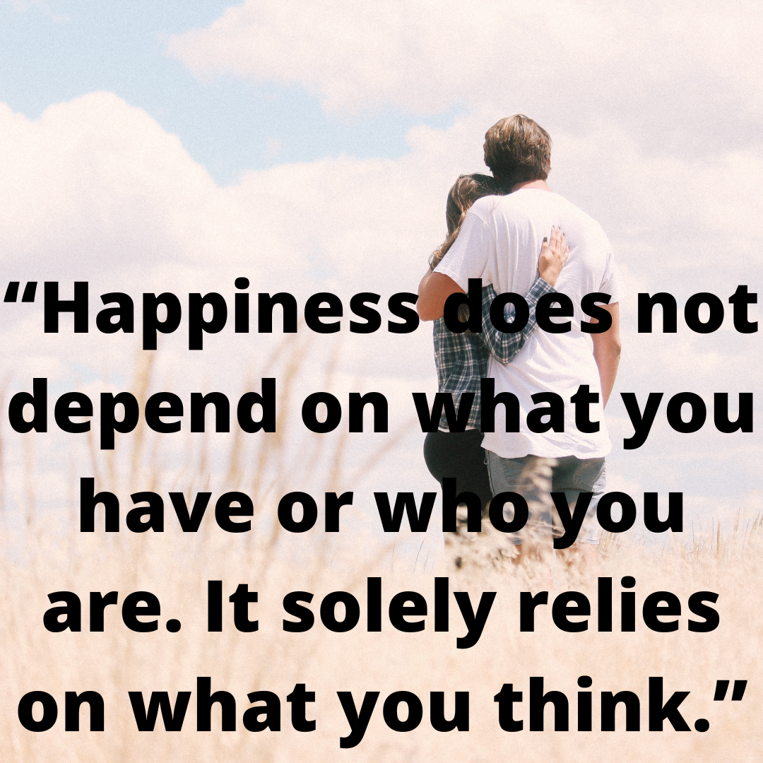 “Happiness does not depend on what you have or who you are. It solely relies on what you think.”
