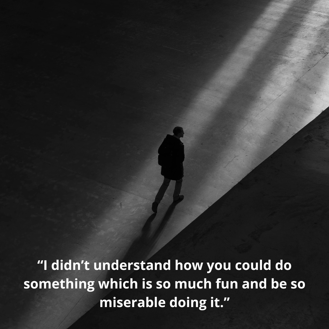 “I didn’t understand how you could do something which is so much fun and be so miserable doing it.”