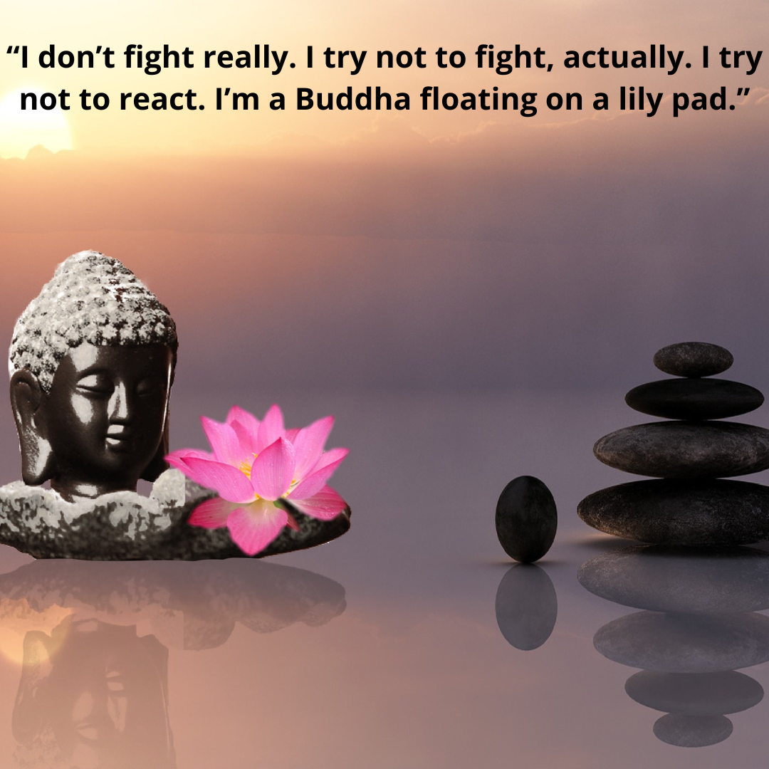 “I don’t fight really. I try not to fight, actually. I try not to react. I’m a Buddha floating on a lily pad.”