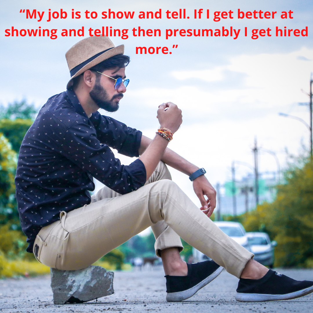 “My job is to show and tell. If I get better at showing and telling then presumably I get hired more.”