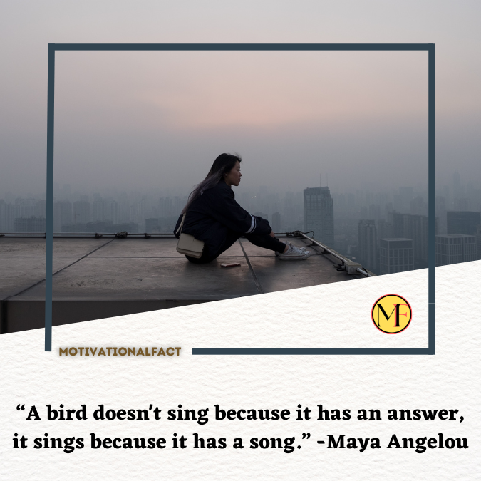 “A bird doesn't sing because it has an answer, it sings because it has a song.” -Maya Angelou
