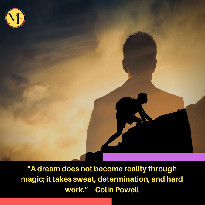 “A dream does not become reality through magic; it takes sweat, determination, and hard work.” – Colin Powell