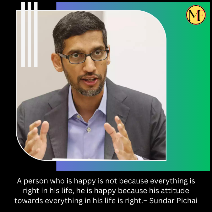 A person who is happy is not because everything is right in his life, he is happy because his attitude towards everything in his life is right.– Sundar Pichai