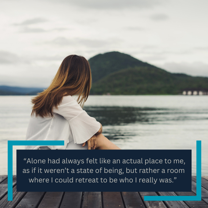  “Alone had always felt like an actual place to me, as if it weren’t a state of being, but rather a room where I could retreat to be who I really was.” 