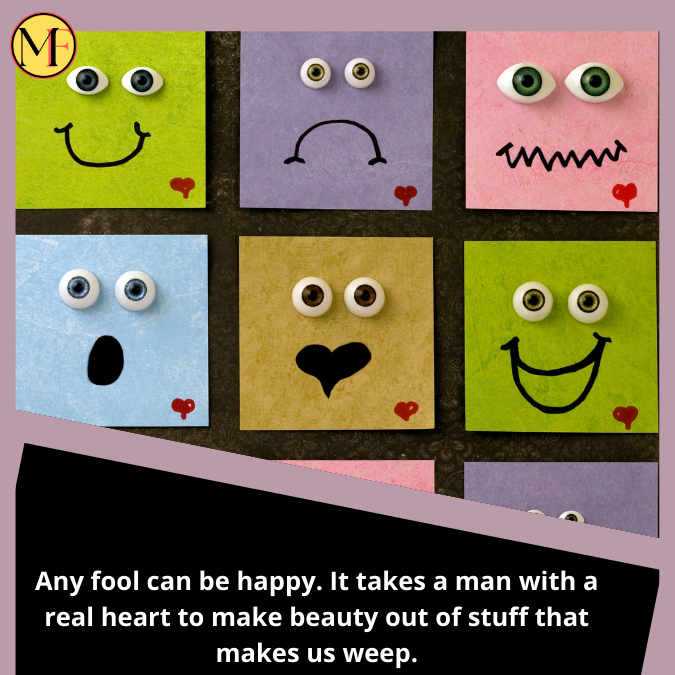 Any fool can be happy. It takes a man with a real heart to make beauty out of stuff that makes us weep.