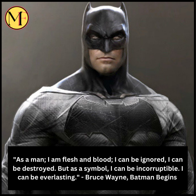 "As a man; I am flesh and blood; I can be ignored, I can be destroyed. But as a symbol, I can be incorruptible. I can be everlasting." - Bruce Wayne, Batman Begins 