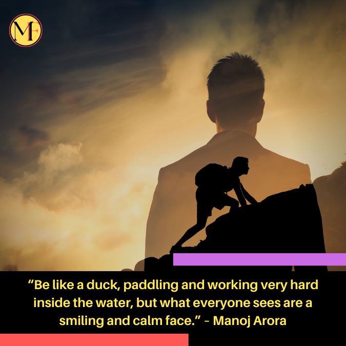 “Be like a duck, paddling and working very hard inside the water, but what everyone sees are a smiling and calm face.” – Manoj Arora (1)