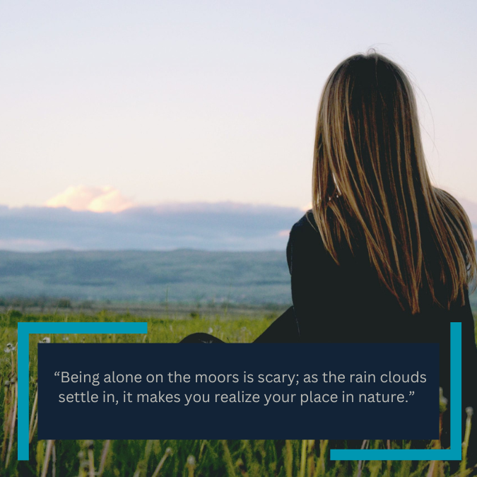  “Being alone on the moors is scary; as the rain clouds settle in, it makes you realize your place in nature.” 