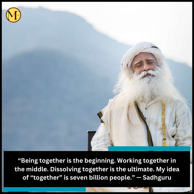 “Being together is the beginning. Working together in the middle. Dissolving together is the ultimate. My idea of “together” is seven billion people.” — Sadhguru