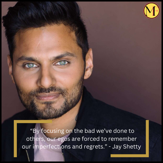  “By focusing on the bad we’ve done to others, our egos are forced to remember our imperfections and regrets.”  - Jay Shetty