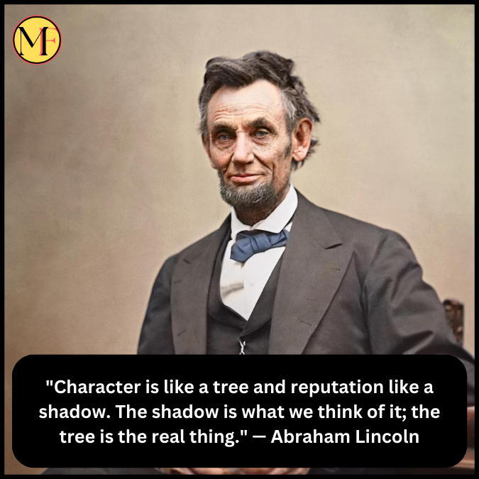 "Character is like a tree and reputation like a shadow. The shadow is what we think of it; the tree is the real thing." — Abraham Lincoln