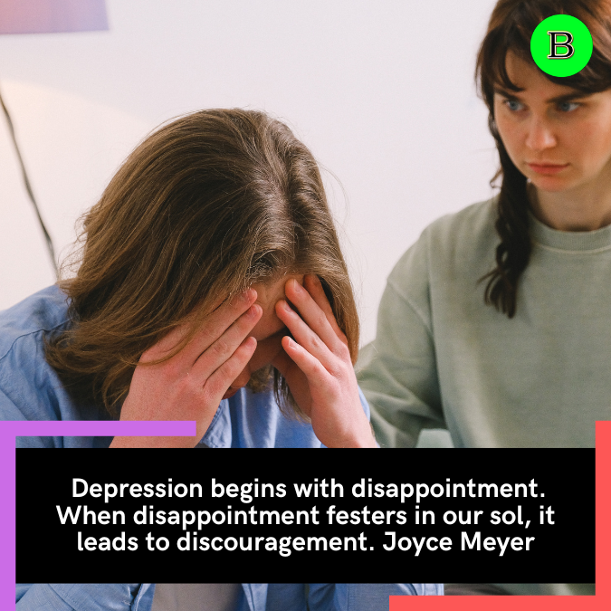  Depression begins with disappointment. When disappointment festers in our sol, it leads to discouragement. Joyce Meyer