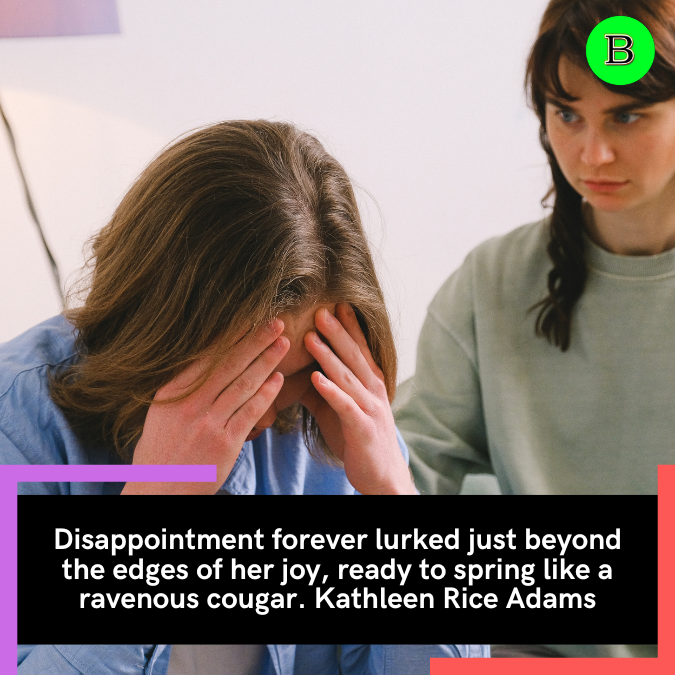 Disappointment forever lurked just beyond the edges of her joy, ready to spring like a ravenous cougar. Kathleen Rice Adams