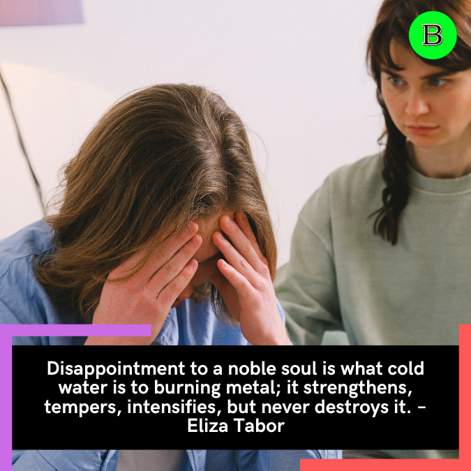 Disappointment to a noble soul is what cold water is to burning metal; it strengthens, tempers, intensifies, but never destroys it. – Eliza Tabor