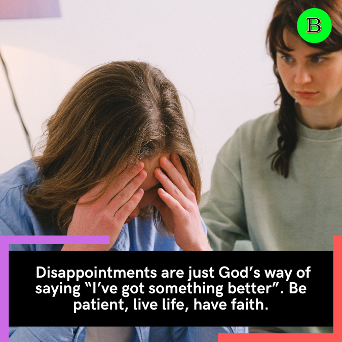  Disappointments are just God’s way of saying “I’ve got something better”. Be patient, live life, have faith.