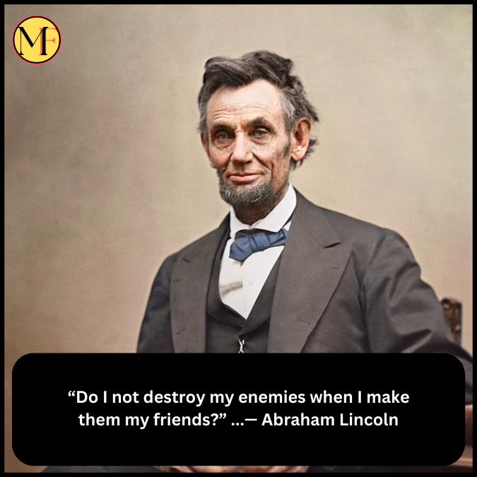 “Do I not destroy my enemies when I make them my friends?” ...— Abraham Lincoln