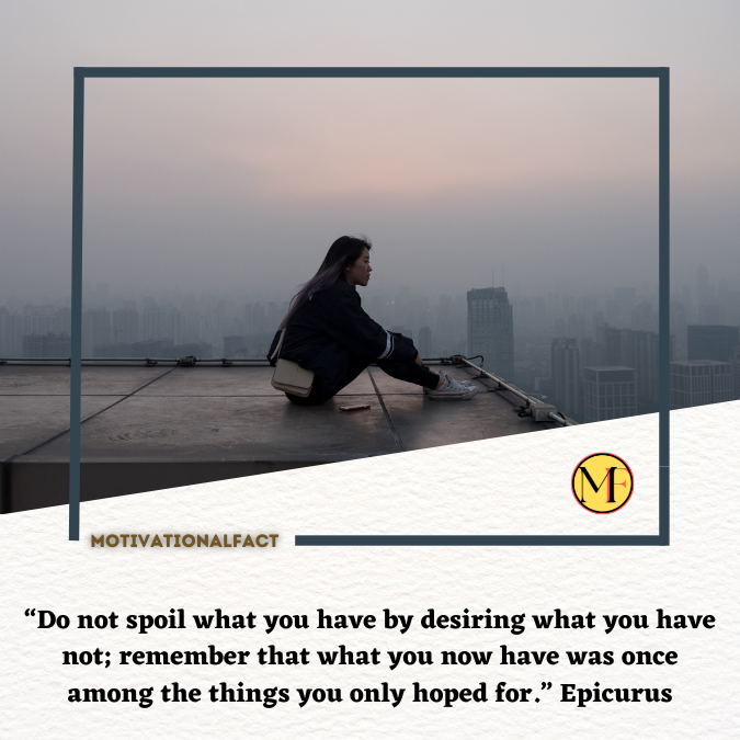 “Do not spoil what you have by desiring what you have not; remember that what you now have was once among the things you only hoped for.” Epicurus