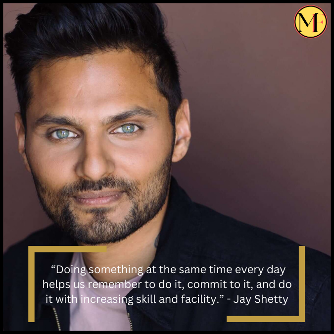 “Doing something at the same time every day helps us remember to do it, commit to it, and do it with increasing skill and facility.” - Jay Shetty