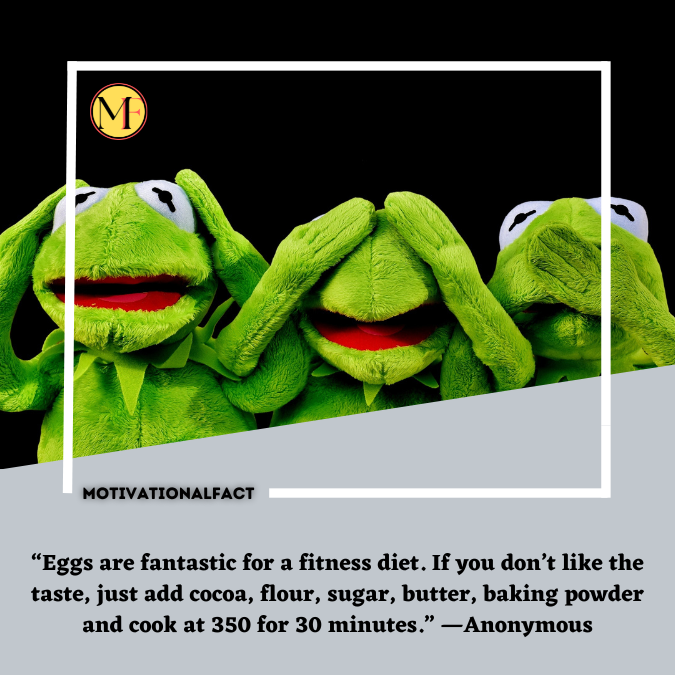 “Eggs are fantastic for a fitness diet. If you don’t like the taste, just add cocoa, flour, sugar, butter, baking powder and cook at 350 for 30 minutes.” —Anonymous