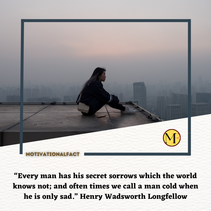 “Every man has his secret sorrows which the world knows not; and often times we call a man cold when he is only sad.” Henry Wadsworth Longfellow