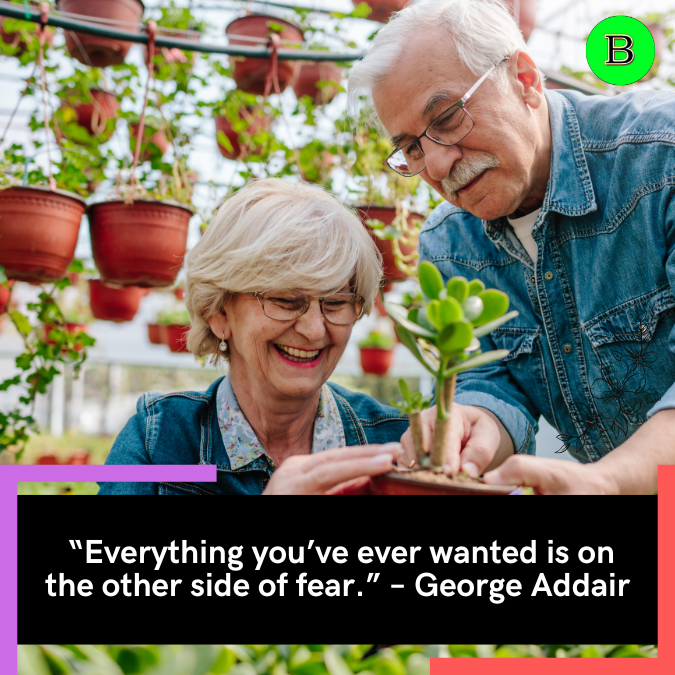 “Everything you’ve ever wanted is on the other side of fear.” – George Addair