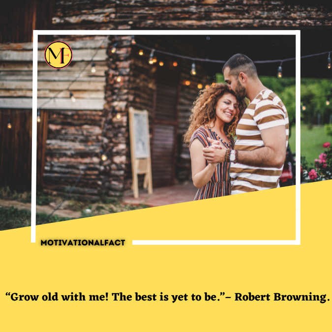  “Grow old with me! The best is yet to be.”– Robert Browning.