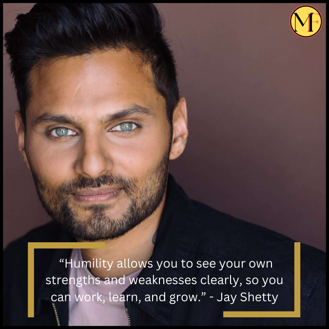  “Humility allows you to see your own strengths and weaknesses clearly, so you can work, learn, and grow.” - Jay Shetty