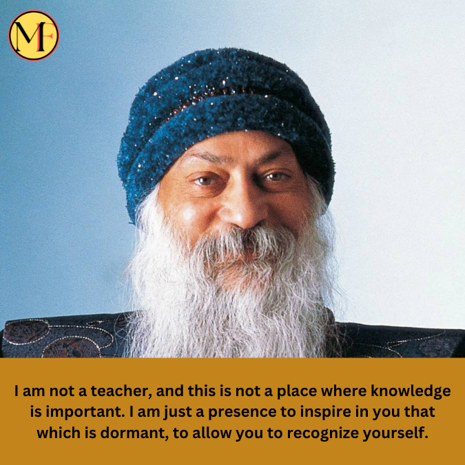 I am not a teacher, and this is not a place where knowledge is important. I am just a presence to inspire in you that which is dormant, to allow you to recognize yourself.