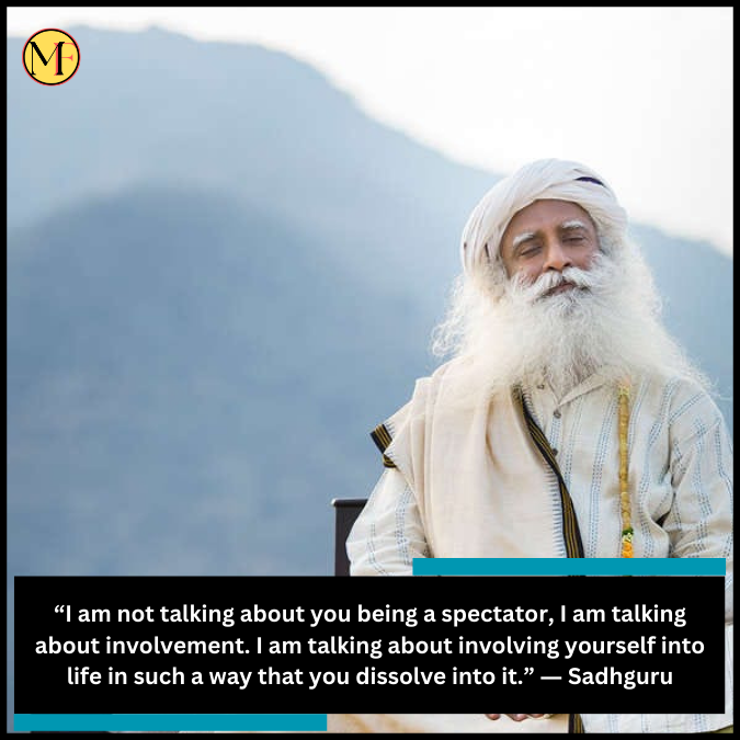 “I am not talking about you being a spectator, I am talking about involvement. I am talking about involving yourself into life in such a way that you dissolve into it.” ― Sadhguru