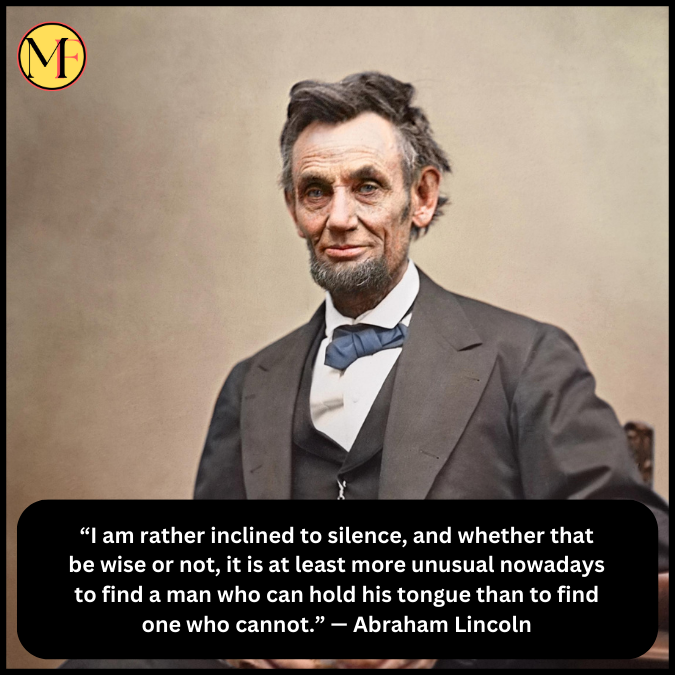 “I am rather inclined to silence, and whether that be wise or not, it is at least more unusual nowadays to find a man who can hold his tongue than to find one who cannot.” — Abraham Lincoln