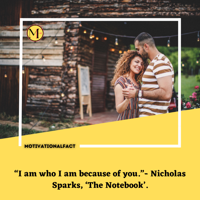 “I am who I am because of you.”- Nicholas Sparks, ‘The Notebook’.
