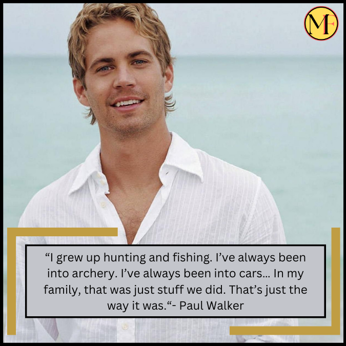 “I grew up hunting and fishing. I’ve always been into archery. I’ve always been into cars… In my family, that was just stuff we did. That’s just the way it was.“- Paul Walker