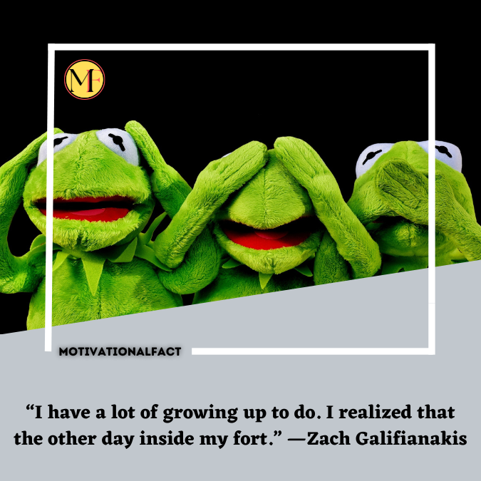 “I have a lot of growing up to do. I realized that the other day inside my fort.” —Zach Galifianakis