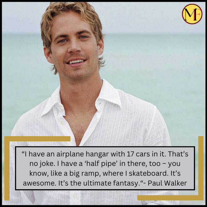 “I have an airplane hangar with 17 cars in it. That’s no joke. I have a ‘half pipe’ in there, too – you know, like a big ramp, where I skateboard. It’s awesome. It’s the ultimate fantasy.“- Paul Walker