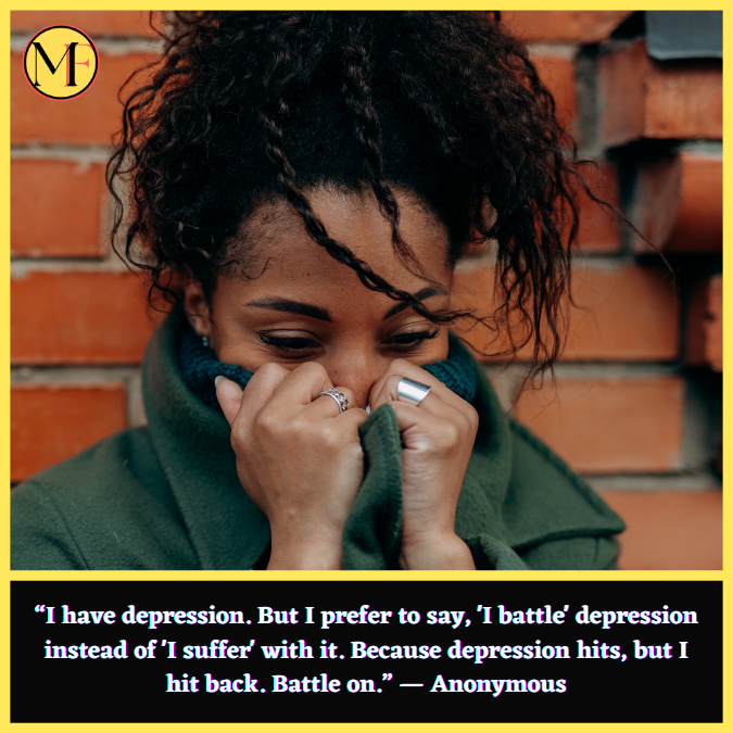“I have depression. But I prefer to say, 'I battle' depression instead of 'I suffer' with it. Because depression hits, but I hit back. Battle on.” — Anonymous