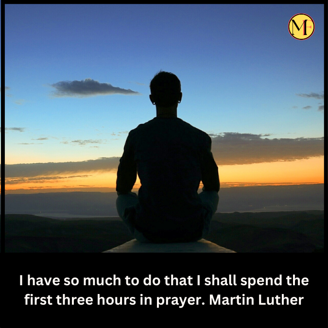 I have so much to do that I shall spend the first three hours in prayer. Martin Luther