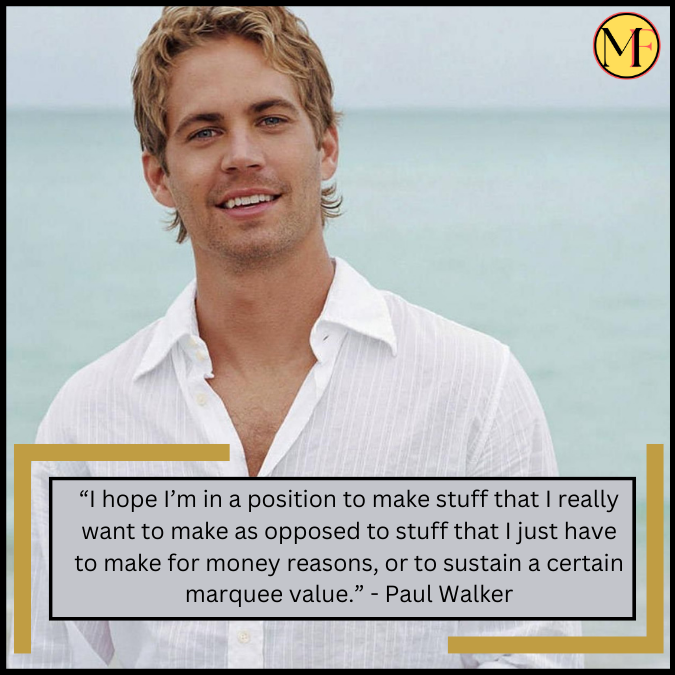 “I hope I’m in a position to make stuff that I really want to make as opposed to stuff that I just have to make for money reasons, or to sustain a certain marquee value.” - Paul Walker