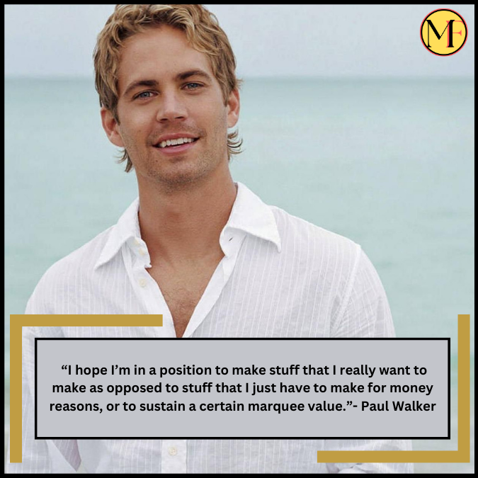  “I hope I’m in a position to make stuff that I really want to make as opposed to stuff that I just have to make for money reasons, or to sustain a certain marquee value.”- Paul Walker