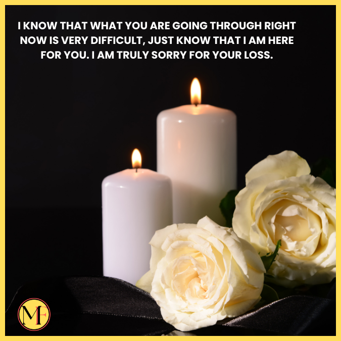 I know that what you are going through right now is very difficult, just know that I am here for you. I am truly sorry for your loss.