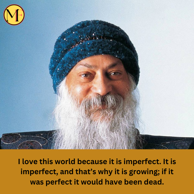 I love this world because it is imperfect. It is imperfect, and that’s why it is growing; if it was perfect it would have been dead.