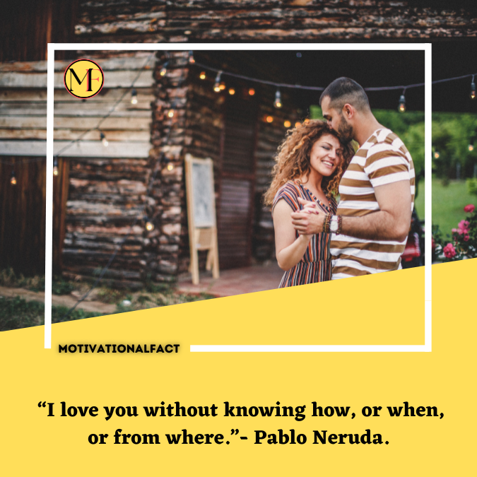  “I love you without knowing how, or when, or from where.”- Pablo Neruda.