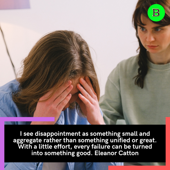 I see disappointment as something small and aggregate rather than something unified or great. With a little effort, every failure can be turned into something good. Eleanor Catton