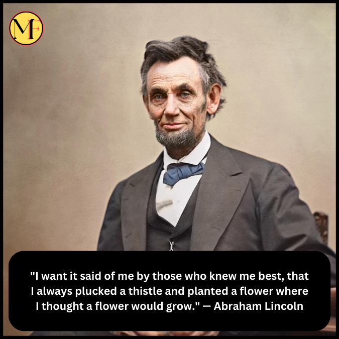 "I want it said of me by those who knew me best, that I always plucked a thistle and planted a flower where I thought a flower would grow." — Abraham Lincoln