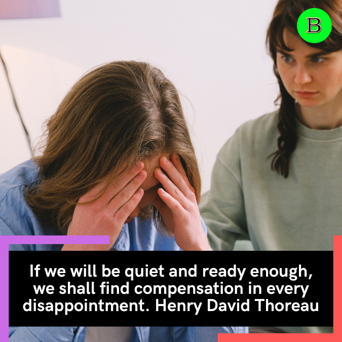 If we will be quiet and ready enough, we shall find compensation in every disappointment. Henry David Thoreau