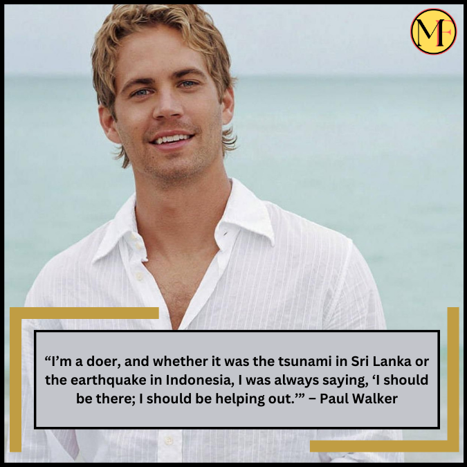 “I’m a doer, and whether it was the tsunami in Sri Lanka or the earthquake in Indonesia, I was always saying, ‘I should be there; I should be helping out.’” – Paul Walker