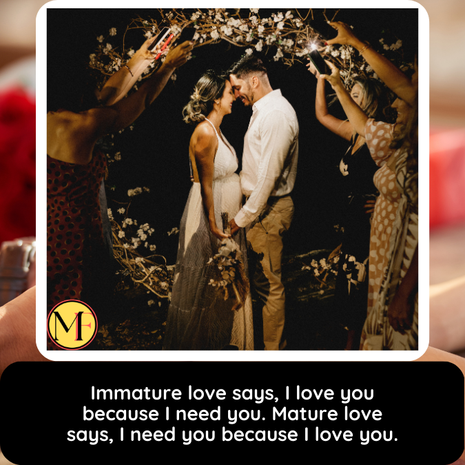 Immature love says, I love you because I need you. Mature love says, I need you because I love you.