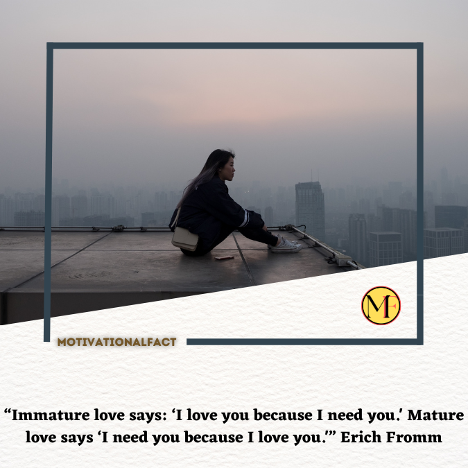 “Immature love says: ‘I love you because I need you.' Mature love says ‘I need you because I love you.'” Erich Fromm