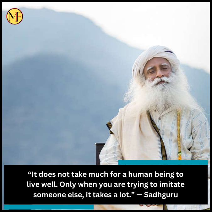 “It does not take much for a human being to live well. Only when you are trying to imitate someone else, it takes a lot.” — Sadhguru