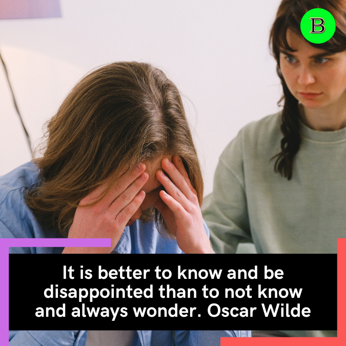 It is better to know and be disappointed than to not know and always wonder. Oscar Wilde